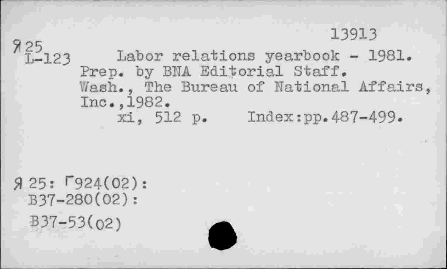 ﻿13913
25
L-123 Labor relations yearbook - 1981.
Prep, by BNA Editorial Staff.
Wash., The Bureau of National Affairs Inc.,1982.
xi, 512 p. Index:pp.487-499.
5) 25: f"924(02) : B37-280(02) :
B37-53(O2)